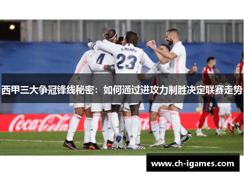 西甲三大争冠锋线秘密：如何通过进攻力制胜决定联赛走势