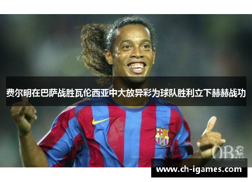 费尔明在巴萨战胜瓦伦西亚中大放异彩为球队胜利立下赫赫战功