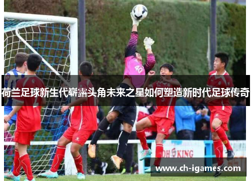 荷兰足球新生代崭露头角未来之星如何塑造新时代足球传奇