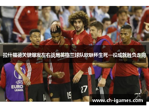 拉什福德关键爆发左右战局英格兰球队欧联杯生死一役成就胜负走向 拉什福德关键爆发左右战局英格兰球队欧联杯生死一役成就胜负走向