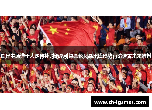 国足主场遭十人沙特补时绝杀引爆舆论风暴出线形势再陷迷雾未来难料