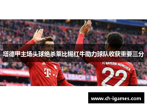 塔德甲主场头球绝杀莱比锡红牛助力球队收获重要三分 塔德甲主场头球绝杀莱比锡红牛助力球队收获重要三分