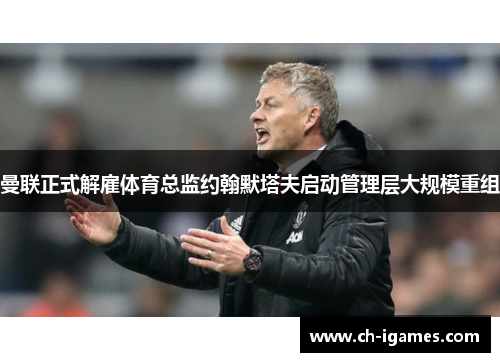 曼联正式解雇体育总监约翰默塔夫启动管理层大规模重组