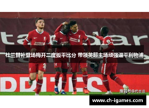 杜兰替补登场梅开二度扳平比分 带领英超主场顽强逼平利物浦
